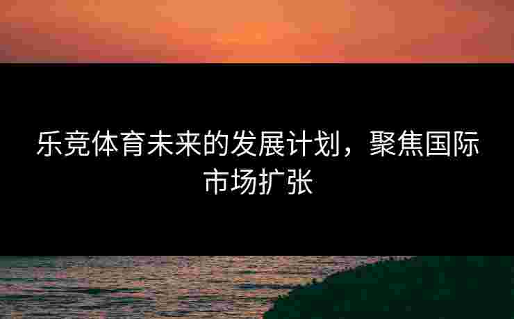 乐竞体育未来的发展计划，聚焦国际市场扩张
