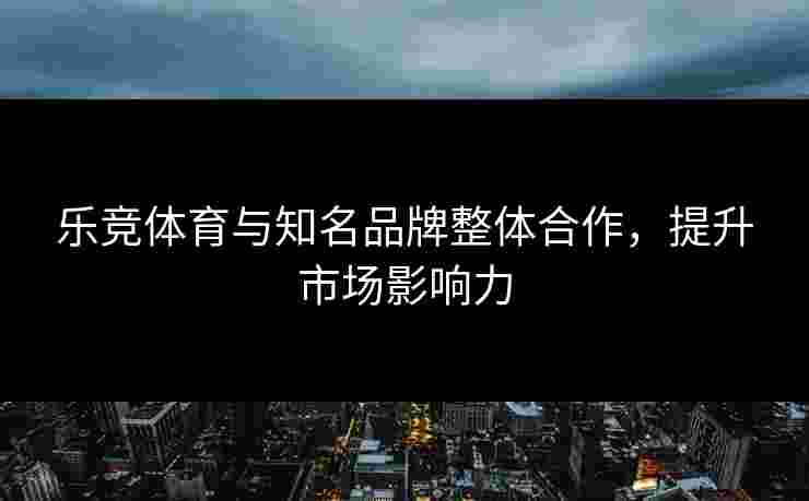 乐竞体育与知名品牌整体合作，提升市场影响力