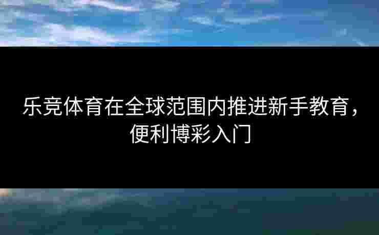 乐竞体育在全球范围内推进新手教育，便利博彩入门